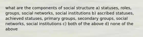 what are the components of social structure a) statuses, roles, groups, social networks, social institutions b) ascribed statuses, achieved statuses, primary groups, secondary groups, social networks, social institutions c) both of the above d) none of the above