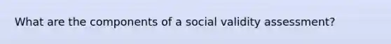 What are the components of a social validity assessment?