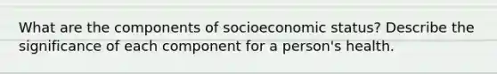 What are the components of socioeconomic status? Describe the significance of each component for a person's health.