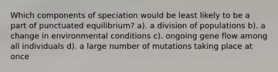 Which components of speciation would be least likely to be a part of punctuated equilibrium? a). a division of populations b). a change in environmental conditions c). ongoing gene flow among all individuals d). a large number of mutations taking place at once