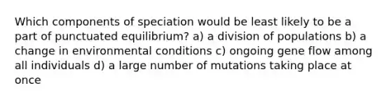 Which components of speciation would be least likely to be a part of punctuated equilibrium? a) a division of populations b) a change in environmental conditions c) ongoing gene flow among all individuals d) a large number of mutations taking place at once