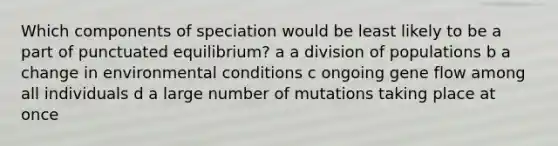 Which components of speciation would be least likely to be a part of punctuated equilibrium? a a division of populations b a change in environmental conditions c ongoing gene flow among all individuals d a large number of mutations taking place at once