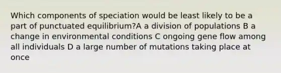 Which components of speciation would be least likely to be a part of punctuated equilibrium?A a division of populations B a change in environmental conditions C ongoing gene flow among all individuals D a large number of mutations taking place at once