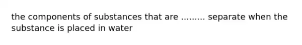 the components of substances that are ......... separate when the substance is placed in water