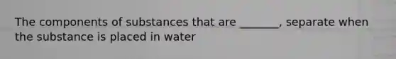 The components of substances that are _______, separate when the substance is placed in water