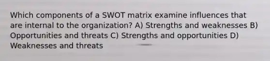 Which components of a SWOT matrix examine influences that are internal to the organization? A) Strengths and weaknesses B) Opportunities and threats C) Strengths and opportunities D) Weaknesses and threats