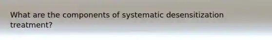 What are the components of systematic desensitization treatment?