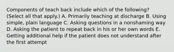 Components of teach back include which of the following? (Select all that apply.) A. Primarily teaching at discharge B. Using simple, plain language C. Asking questions in a nonshaming way D. Asking the patient to repeat back in his or her own words E. Getting additional help if the patient does not understand after the first attempt