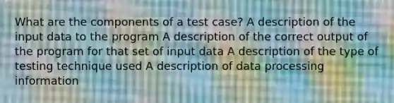 What are the components of a test case? A description of the input data to the program A description of the correct output of the program for that set of input data A description of the type of testing technique used A description of data processing information