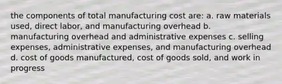 the components of total manufacturing cost are: a. raw materials used, direct labor, and manufacturing overhead b. manufacturing overhead and administrative expenses c. selling expenses, administrative expenses, and manufacturing overhead d. cost of goods manufactured, cost of goods sold, and work in progress