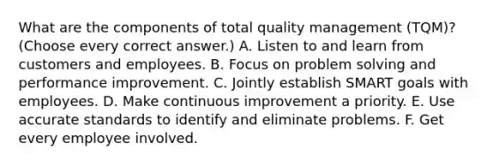 What are the components of total quality management (TQM)? (Choose every correct answer.) A. Listen to and learn from customers and employees. B. Focus on problem solving and performance improvement. C. Jointly establish SMART goals with employees. D. Make continuous improvement a priority. E. Use accurate standards to identify and eliminate problems. F. Get every employee involved.