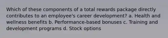 Which of these components of a total rewards package directly contributes to an employee's career development? a. Health and wellness benefits b. Performance-based bonuses c. Training and development programs d. Stock options