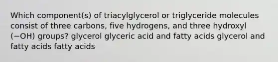 Which component(s) of triacylglycerol or triglyceride molecules consist of three carbons, five hydrogens, and three hydroxyl (−OH) groups? glycerol glyceric acid and fatty acids glycerol and fatty acids fatty acids