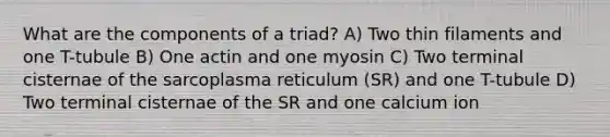 What are the components of a triad? A) Two thin filaments and one T-tubule B) One actin and one myosin C) Two terminal cisternae of the sarcoplasma reticulum (SR) and one T-tubule D) Two terminal cisternae of the SR and one calcium ion