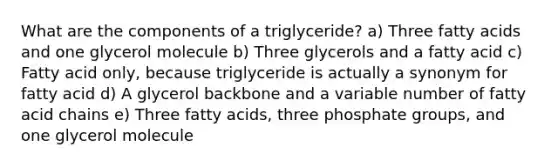 What are the components of a triglyceride? a) Three fatty acids and one glycerol molecule b) Three glycerols and a fatty acid c) Fatty acid only, because triglyceride is actually a synonym for fatty acid d) A glycerol backbone and a variable number of fatty acid chains e) Three fatty acids, three phosphate groups, and one glycerol molecule