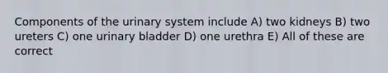 Components of the urinary system include A) two kidneys B) two ureters C) one urinary bladder D) one urethra E) All of these are correct