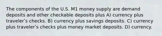 The components of the U.S. M1 money supply are demand deposits and other checkable deposits plus A) currency plus travelerʹs checks. B) currency plus savings deposits. C) currency plus travelerʹs checks plus money market deposits. D) currency.