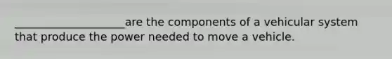 ____________________are the components of a vehicular system that produce the power needed to move a vehicle.