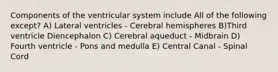 Components of the ventricular system include All of the following except? A) Lateral ventricles - Cerebral hemispheres B)Third ventricle Diencephalon C) Cerebral aqueduct - Midbrain D) Fourth ventricle - Pons and medulla E) Central Canal - Spinal Cord