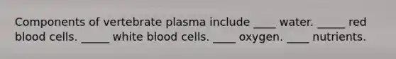 Components of vertebrate plasma include ____ water. _____ red blood cells. _____ white blood cells. ____ oxygen. ____ nutrients.