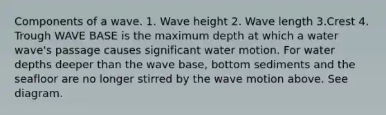 Components of a wave. 1. Wave height 2. Wave length 3.Crest 4. Trough WAVE BASE is the maximum depth at which a water wave's passage causes significant water motion. For water depths deeper than the wave base, bottom sediments and the seafloor are no longer stirred by the wave motion above. See diagram.