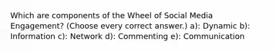 Which are components of the Wheel of Social Media Engagement? (Choose every correct answer.) a): Dynamic b): Information c): Network d): Commenting e): Communication