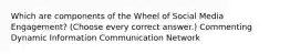 Which are components of the Wheel of Social Media Engagement? (Choose every correct answer.) Commenting Dynamic Information Communication Network