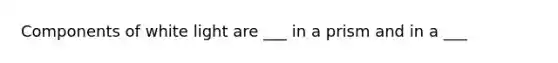 Components of white light are ___ in a prism and in a ___