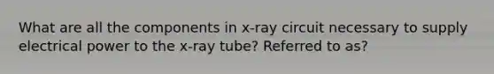 What are all the components in x-ray circuit necessary to supply electrical power to the x-ray tube? Referred to as?