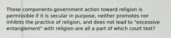 These components-government action toward religion is permissible if it is secular in purpose, neither promotes nor inhibits the practice of religion, and does not lead to "excessive entanglement" with religion-are all a part of which court test?