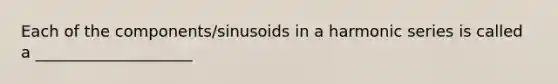 Each of the components/sinusoids in a harmonic series is called a ____________________