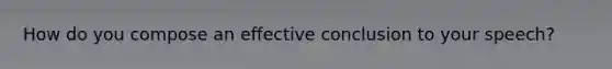 How do you compose an effective conclusion to your speech?