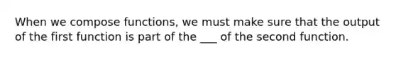 When we compose functions, we must make sure that the output of the first function is part of the ___ of the second function.