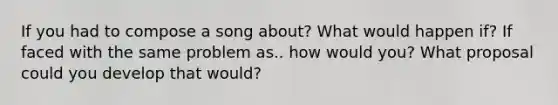 If you had to compose a song about? What would happen if? If faced with the same problem as.. how would you? What proposal could you develop that would?