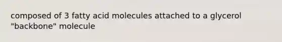 composed of 3 fatty acid molecules attached to a glycerol "backbone" molecule