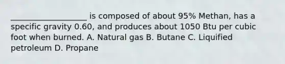 ___________________ is composed of about 95% Methan, has a specific gravity 0.60, and produces about 1050 Btu per cubic foot when burned. A. Natural gas B. Butane C. Liquified petroleum D. Propane