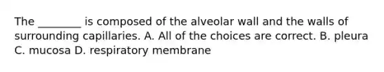 The ________ is composed of the alveolar wall and the walls of surrounding capillaries. A. All of the choices are correct. B. pleura C. mucosa D. respiratory membrane