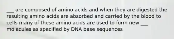 ___ are composed of <a href='https://www.questionai.com/knowledge/k9gb720LCl-amino-acids' class='anchor-knowledge'>amino acids</a> and when they are digested the resulting amino acids are absorbed and carried by <a href='https://www.questionai.com/knowledge/k7oXMfj7lk-the-blood' class='anchor-knowledge'>the blood</a> to cells many of these amino acids are used to form new ___ molecules as specified by DNA base sequences