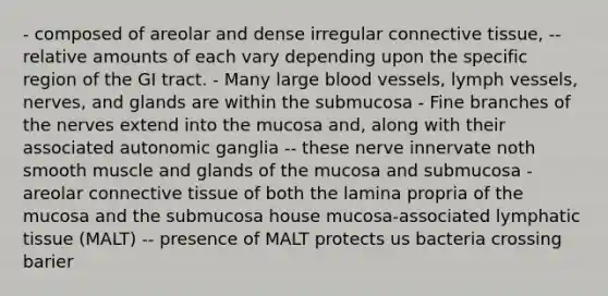 - composed of areolar and dense irregular <a href='https://www.questionai.com/knowledge/kYDr0DHyc8-connective-tissue' class='anchor-knowledge'>connective tissue</a>, -- relative amounts of each vary depending upon the specific region of the GI tract. - Many large <a href='https://www.questionai.com/knowledge/kZJ3mNKN7P-blood-vessels' class='anchor-knowledge'>blood vessels</a>, lymph vessels, nerves, and glands are within the submucosa - Fine branches of the nerves extend into the mucosa and, along with their associated autonomic ganglia -- these nerve innervate noth smooth muscle and glands of the mucosa and submucosa - areolar connective tissue of both the lamina propria of the mucosa and the submucosa house mucosa-associated lymphatic tissue (MALT) -- presence of MALT protects us bacteria crossing barier