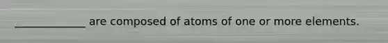 _____________ are composed of atoms of one or more elements.