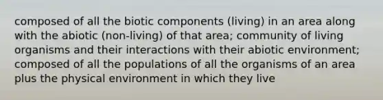 composed of all the biotic components (living) in an area along with the abiotic (non-living) of that area; community of living organisms and their interactions with their abiotic environment; composed of all the populations of all the organisms of an area plus the physical environment in which they live