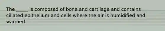 The _____ is composed of bone and cartilage and contains ciliated epithelium and cells where the air is humidified and warmed