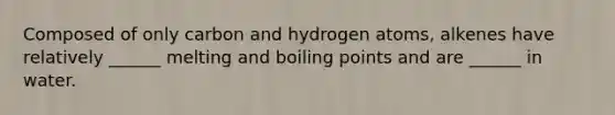 Composed of only carbon and hydrogen atoms, alkenes have relatively ______ melting and boiling points and are ______ in water.