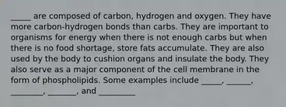 _____ are composed of carbon, hydrogen and oxygen. They have more carbon-<a href='https://www.questionai.com/knowledge/kZ0eOQzIqC-hydrogen-bonds' class='anchor-knowledge'>hydrogen bonds</a> than carbs. They are important to organisms for energy when there is not enough carbs but when there is no food shortage, store fats accumulate. They are also used by the body to cushion organs and insulate the body. They also serve as a major component of the cell membrane in the form of phospholipids. Some examples include _____, ______, ________, _______, and _________