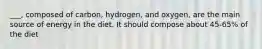 ___, composed of carbon, hydrogen, and oxygen, are the main source of energy in the diet. It should compose about 45-65% of the diet