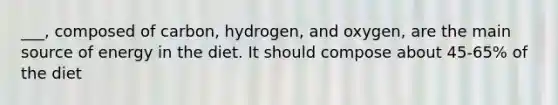 ___, composed of carbon, hydrogen, and oxygen, are the main source of energy in the diet. It should compose about 45-65% of the diet