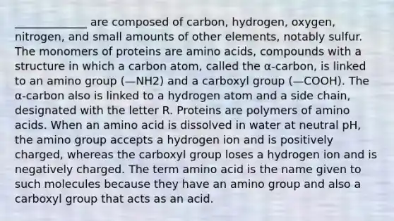 _____________ are composed of carbon, hydrogen, oxygen, nitrogen, and small amounts of other elements, notably sulfur. The monomers of proteins are amino acids, compounds with a structure in which a carbon atom, called the α-carbon, is linked to an amino group (—NH2) and a carboxyl group (—COOH). The α-carbon also is linked to a hydrogen atom and a side chain, designated with the letter R. Proteins are polymers of amino acids. When an amino acid is dissolved in water at neutral pH, the amino group accepts a hydrogen ion and is positively charged, whereas the carboxyl group loses a hydrogen ion and is negatively charged. The term amino acid is the name given to such molecules because they have an amino group and also a carboxyl group that acts as an acid.