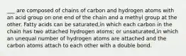 ___ are composed of chains of carbon and hydrogen atoms with an acid group on one end of the chain and a methyl group at the other. Fatty acids can be saturated,in which each carbon in the chain has two attached hydrogen atoms; or unsaturated,in which an unequal number of hydrogen atoms are attached and the carbon atoms attach to each other with a double bond.