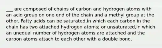 ___ are composed of chains of carbon and hydrogen atoms with an acid group on one end of the chain and a methyl group at the other. Fatty acids can be saturated,in which each carbon in the chain has two attached hydrogen atoms; or unsaturated,in which an unequal number of hydrogen atoms are attached and the carbon atoms attach to each other with a double bond.