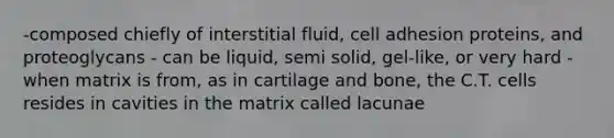 -composed chiefly of interstitial fluid, cell adhesion proteins, and proteoglycans - can be liquid, semi solid, gel-like, or very hard -when matrix is from, as in cartilage and bone, the C.T. cells resides in cavities in the matrix called lacunae